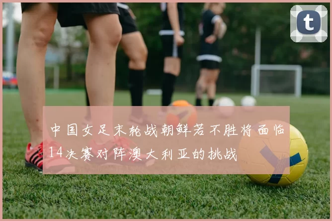 中国女足末轮战朝鲜若不胜将面临14决赛对阵澳大利亚的挑战