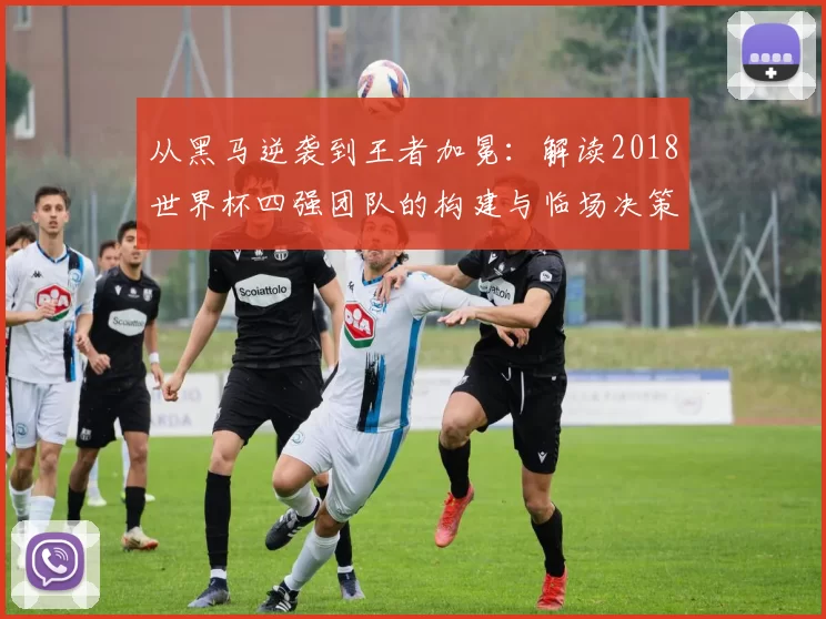 从黑马逆袭到王者加冕:解读2018世界杯四强团队的构建与临场决策
