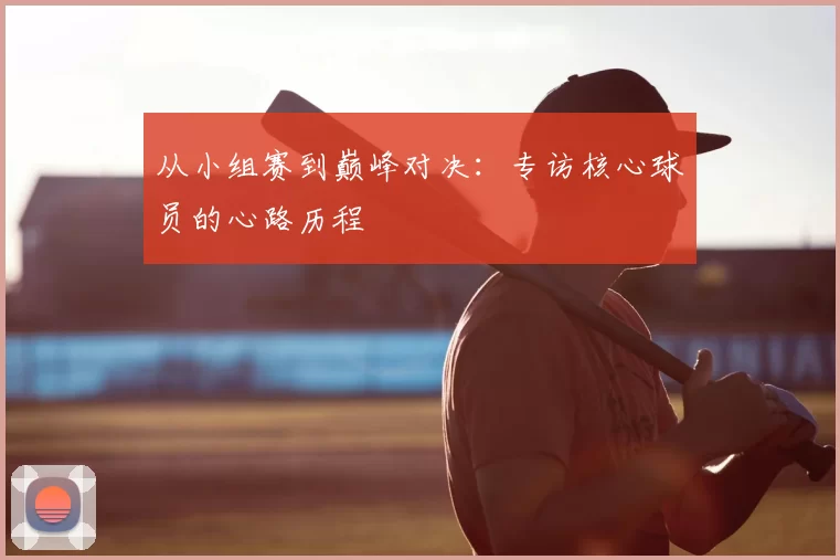 从小组赛到巅峰对决:专访核心球员的心路历程