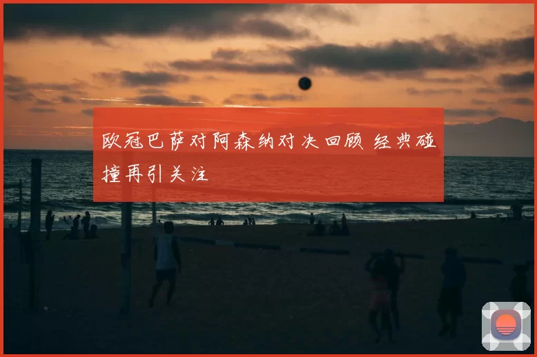 欧冠巴萨对阿森纳对决回顾 经典碰撞再引关注