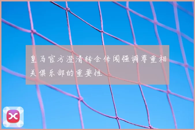 皇马官方澄清转会传闻强调尊重相关俱乐部的重要性