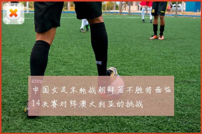 中国女足末轮战朝鲜若不胜将面临14决赛对阵澳大利亚的挑战