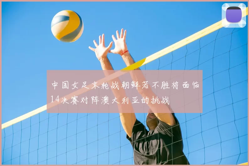 中国女足末轮战朝鲜若不胜将面临14决赛对阵澳大利亚的挑战