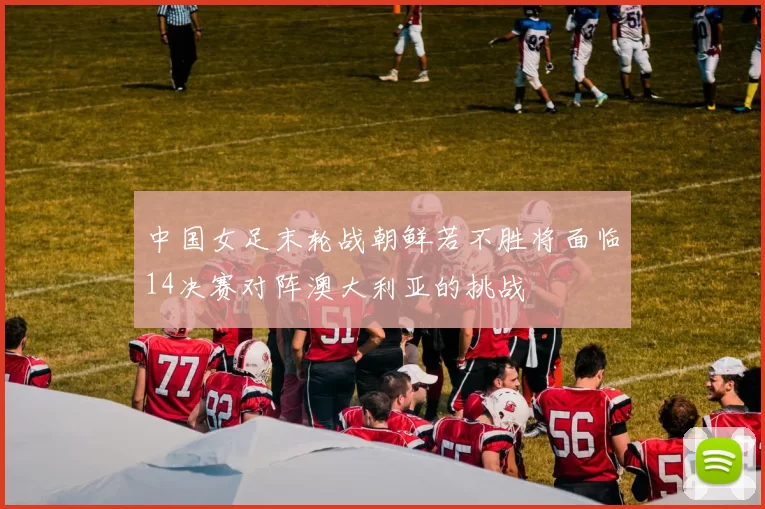 中国女足末轮战朝鲜若不胜将面临14决赛对阵澳大利亚的挑战
