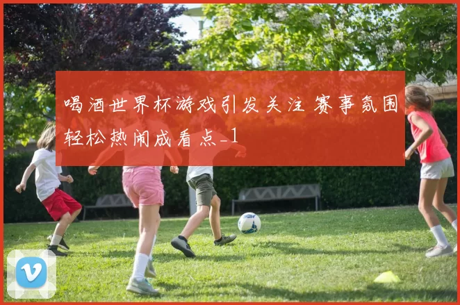 喝酒世界杯游戏引发关注 赛事氛围轻松热闹成看点_1