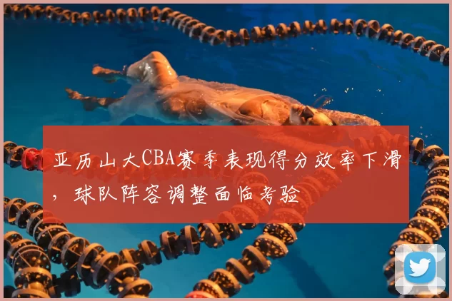 亚历山大CBA赛季表现得分效率下滑，球队阵容调整面临考验