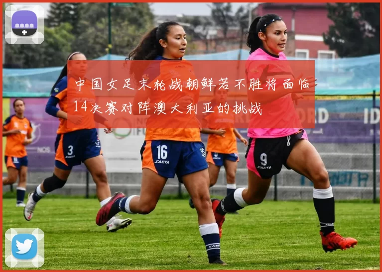 中国女足末轮战朝鲜若不胜将面临14决赛对阵澳大利亚的挑战