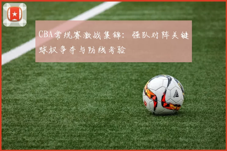 CBA常规赛激战集锦：强队对阵关键球权争夺与防线考验