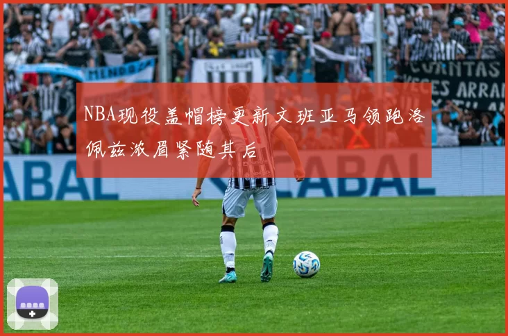 NBA现役盖帽榜更新文班亚马领跑洛佩兹浓眉紧随其后