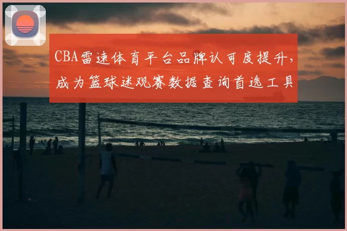 CBA雷速体育平台品牌认可度提升,成为篮球迷观赛数据查询首选工具