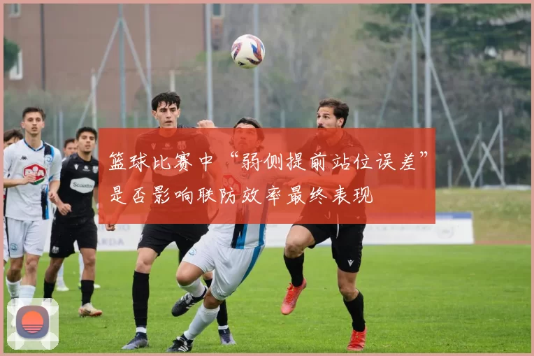 篮球比赛中“弱侧提前站位误差”是否影响联防效率最终表现