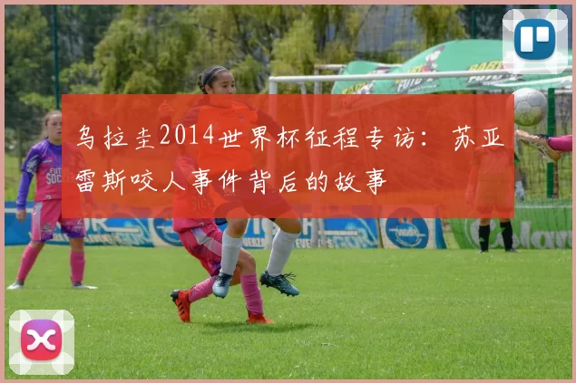 乌拉圭2014世界杯征程专访:苏亚雷斯咬人事件背后的故事