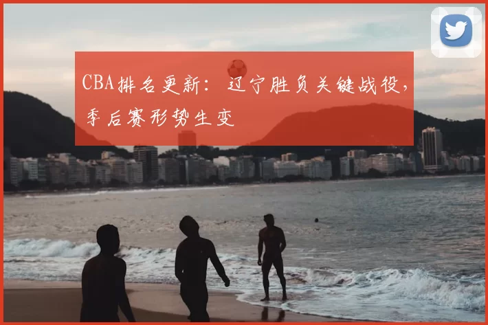 CBA排名更新：辽宁胜负关键战役，季后赛形势生变