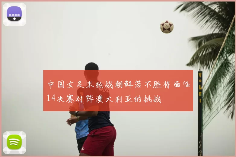 中国女足末轮战朝鲜若不胜将面临14决赛对阵澳大利亚的挑战