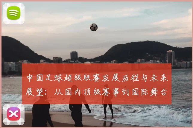 中国足球超级联赛发展历程与未来展望：从国内顶级赛事到国际舞台的冲刺