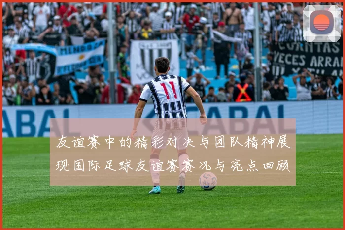 友谊赛中的精彩对决与团队精神展现国际足球友谊赛赛况与亮点回顾