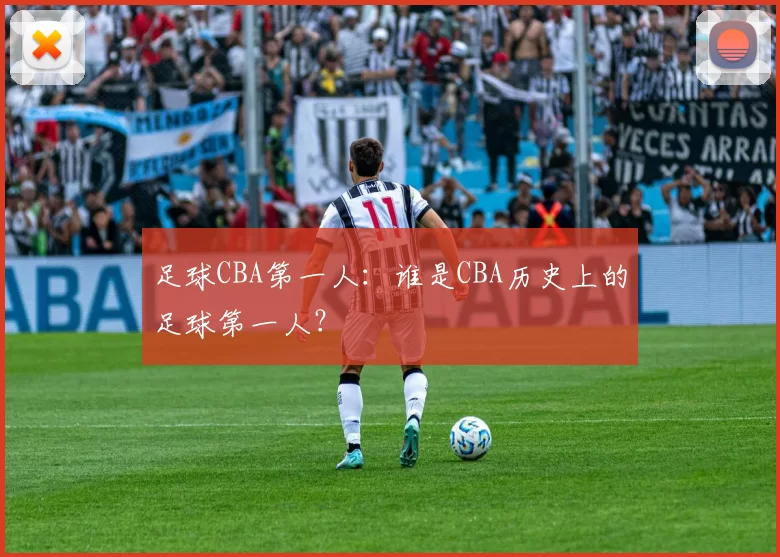 足球CBA第一人:谁是CBA历史上的足球第一人?