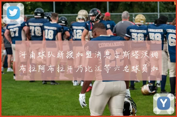 河南球队新援加盟消息古斯塔沃姆布拉阿布拉汗乃比江等六名球员加入