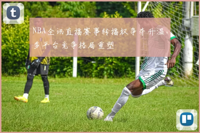 NBA全讯直播赛事转播权争夺升温,多平台竞争格局重塑