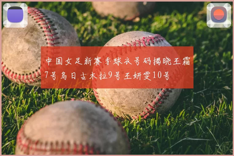 中国女足新赛季球衣号码揭晓王霜7号乌日古木拉9号王妍雯10号