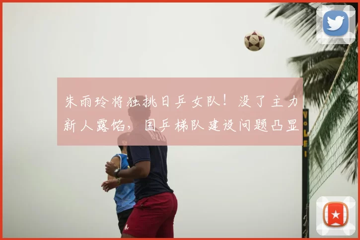 朱雨玲将独挑日乒女队！没了主力新人露馅，国乒梯队建设问题凸显