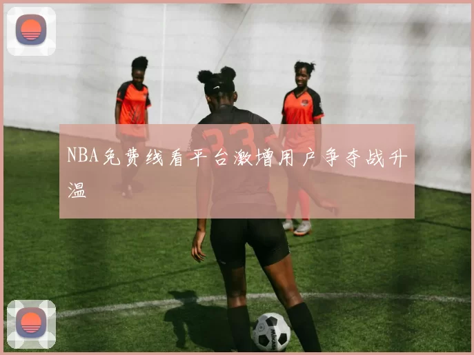 NBA免费线看平台激增用户争夺战升温
