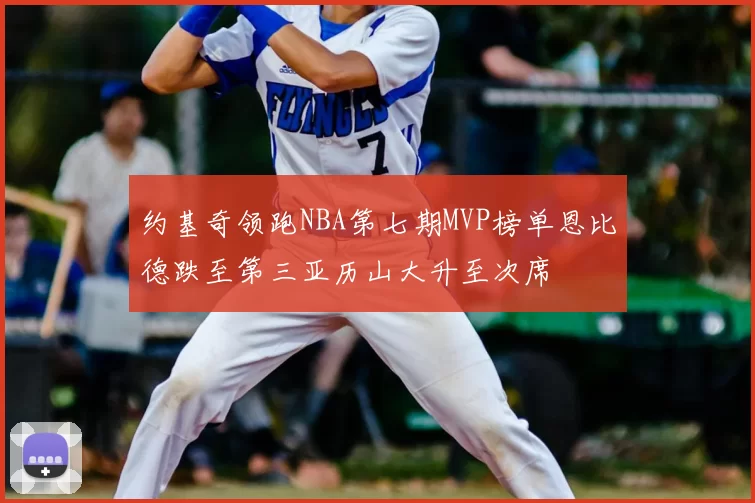 约基奇领跑NBA第七期MVP榜单恩比德跌至第三亚历山大升至次席