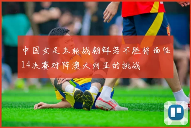中国女足末轮战朝鲜若不胜将面临14决赛对阵澳大利亚的挑战