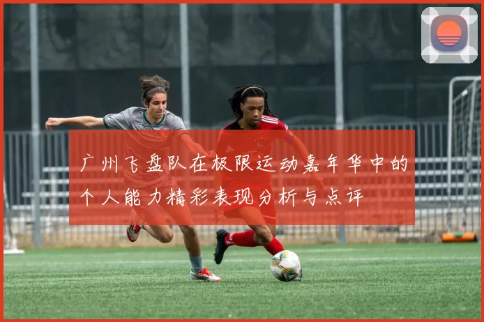 广州飞盘队在极限运动嘉年华中的个人能力精彩表现分析与点评