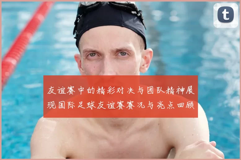 友谊赛中的精彩对决与团队精神展现国际足球友谊赛赛况与亮点回顾