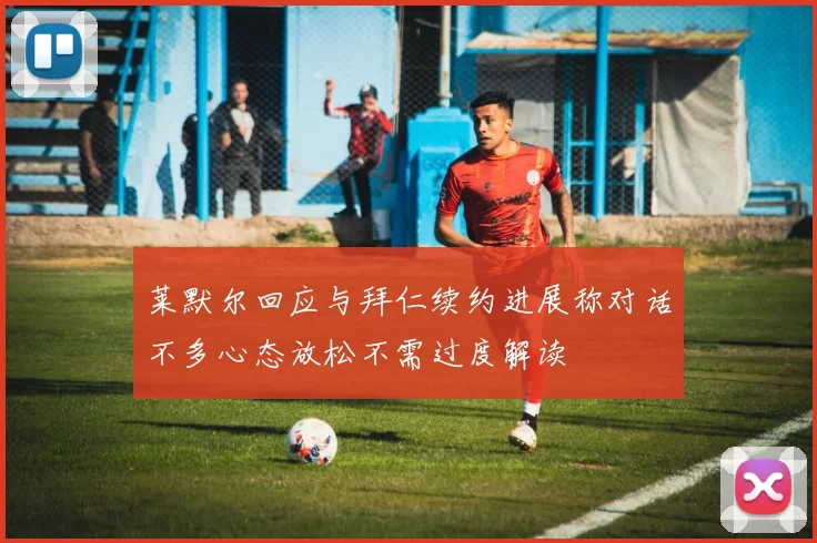 莱默尔回应与拜仁续约进展称对话不多心态放松不需过度解读