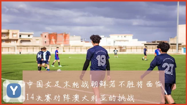 中国女足末轮战朝鲜若不胜将面临14决赛对阵澳大利亚的挑战