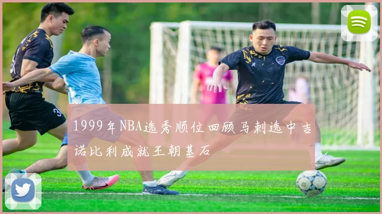 1999年NBA选秀顺位回顾马刺选中吉诺比利成就王朝基石