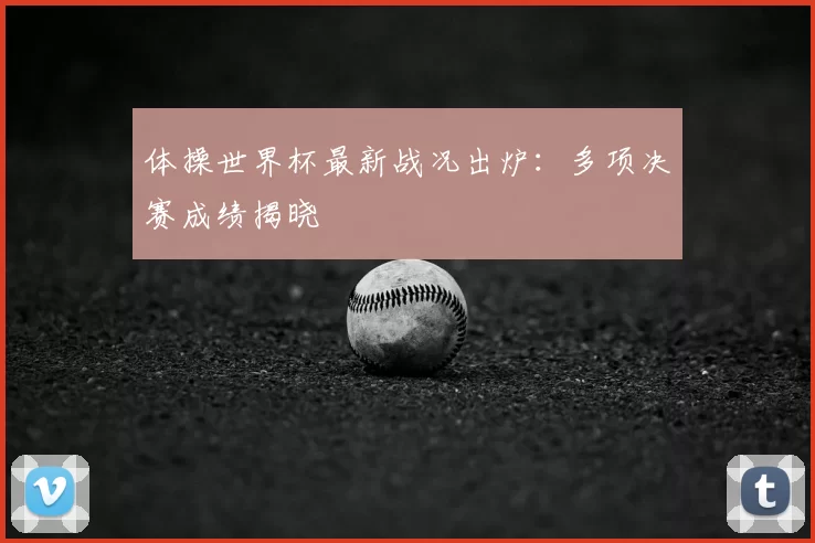 体操世界杯最新战况出炉:多项决赛成绩揭晓