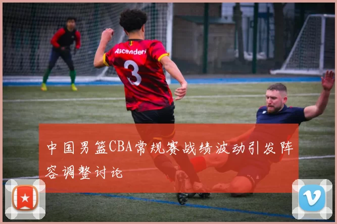 中国男篮CBA常规赛战绩波动引发阵容调整讨论