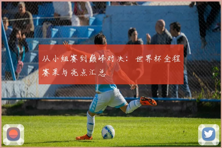 从小组赛到巅峰对决:世界杯全程赛果与亮点汇总