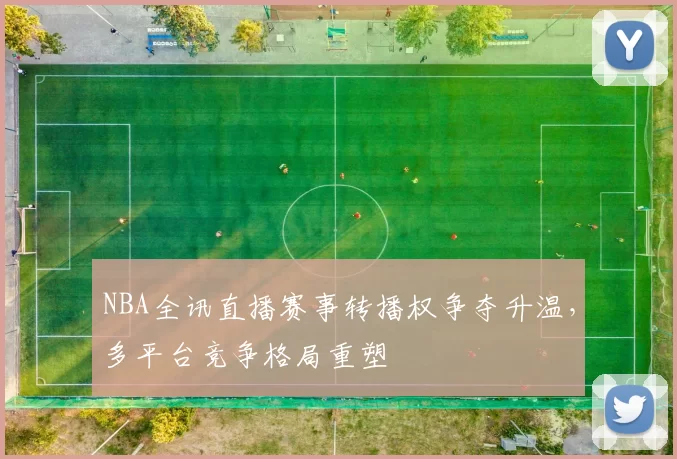 NBA全讯直播赛事转播权争夺升温,多平台竞争格局重塑