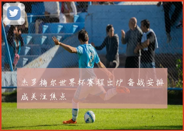 杰罗梅尔世界杯赛程出炉 备战安排成关注焦点