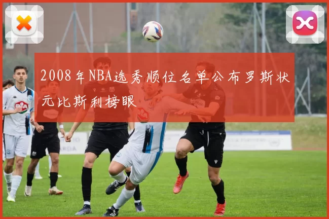 2008年NBA选秀顺位名单公布罗斯状元比斯利榜眼