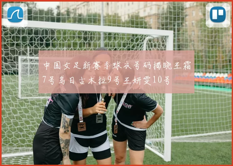 中国女足新赛季球衣号码揭晓王霜7号乌日古木拉9号王妍雯10号