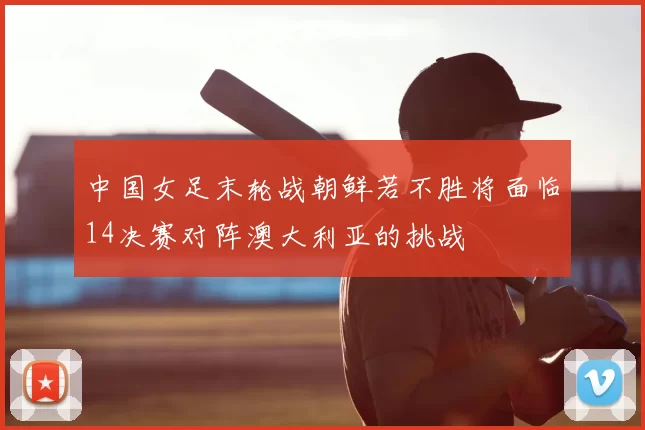 中国女足末轮战朝鲜若不胜将面临14决赛对阵澳大利亚的挑战