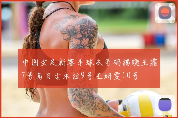 中国女足新赛季球衣号码揭晓王霜7号乌日古木拉9号王妍雯10号