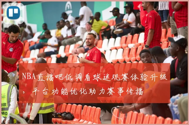 NBA直播吧低调看球迷观赛体验升级,平台功能优化助力赛事传播