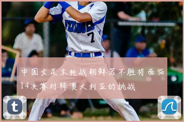 中国女足末轮战朝鲜若不胜将面临14决赛对阵澳大利亚的挑战