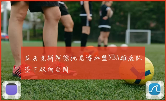 亚历克斯阿德托昆博加盟NBA雄鹿队签下双向合同