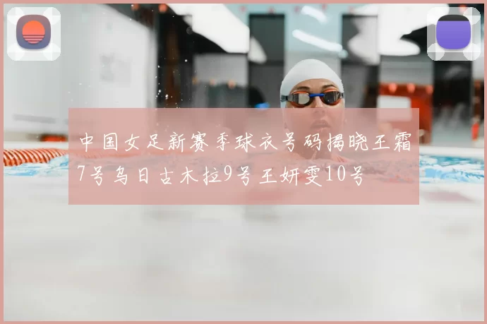 中国女足新赛季球衣号码揭晓王霜7号乌日古木拉9号王妍雯10号