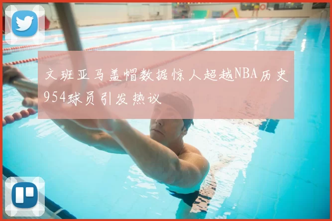 文班亚马盖帽数据惊人超越NBA历史954球员引发热议