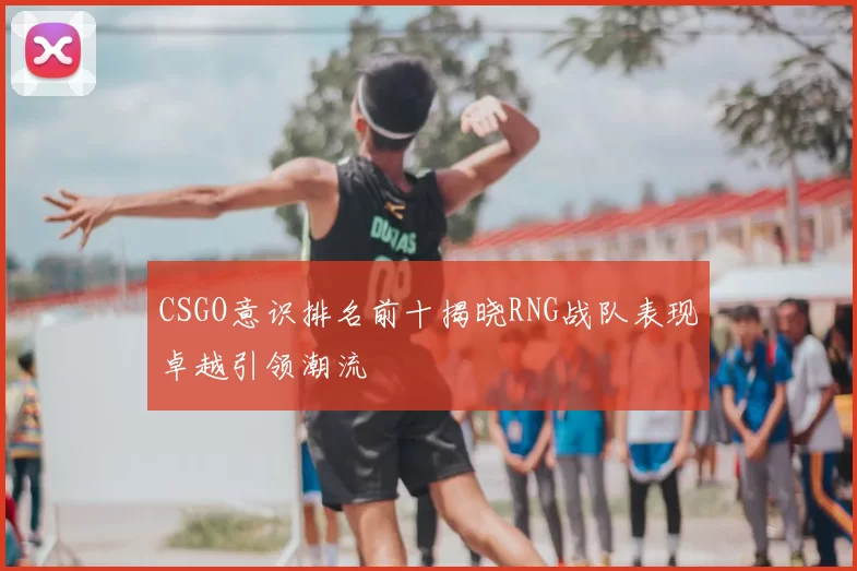 CSGO意识排名前十揭晓RNG战队表现卓越引领潮流
