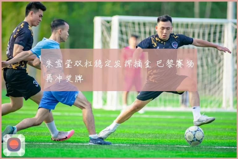 朱雪莹双杠稳定发挥摘金 巴黎赛场再冲奖牌