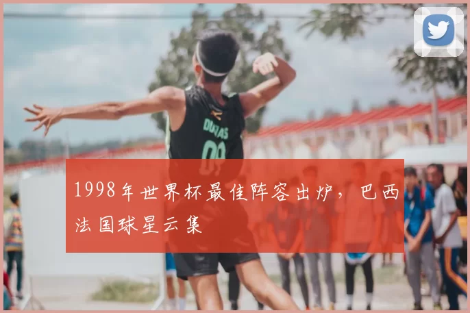 1998年世界杯最佳阵容出炉，巴西法国球星云集